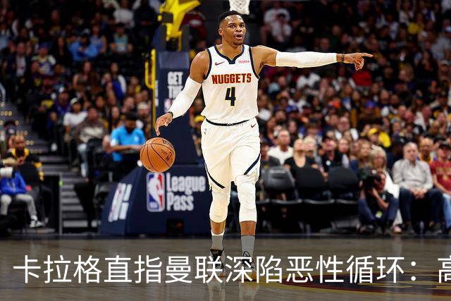 卡拉格直指曼联深陷恶性循环：高薪冗员难清理，砸钱无效难争欧冠