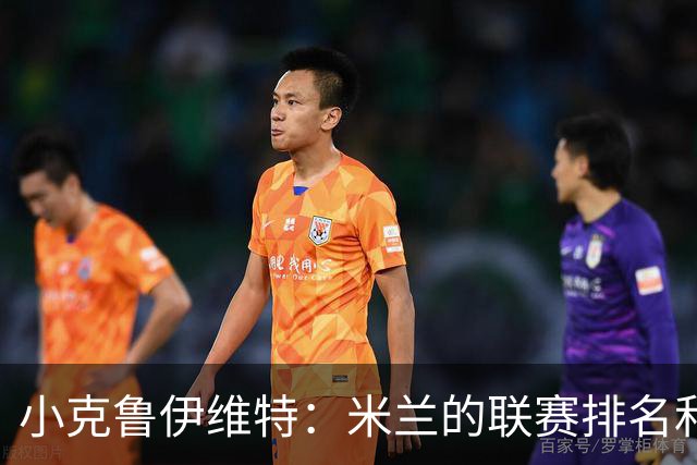 小克鲁伊维特：米兰的联赛排名和状态都很好，这会是强强对话